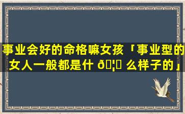 事业会好的命格嘛女孩「事业型的女人一般都是什 🦈 么样子的」